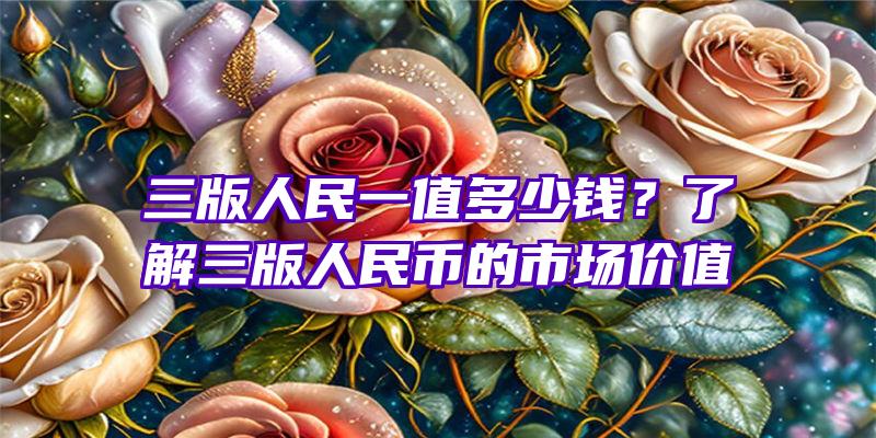 三版人民一值多少钱？了解三版人民币的市场价值