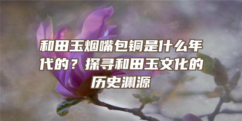 和田玉烟嘴包铜是什么年代的？探寻和田玉文化的历史渊源