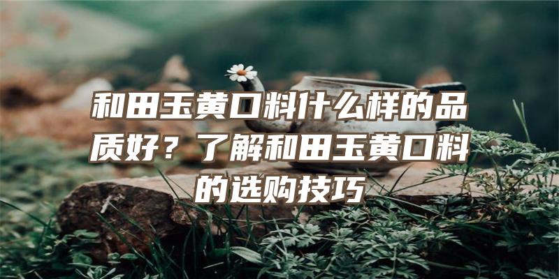 和田玉黄口料什么样的品质好？了解和田玉黄口料的选购技巧