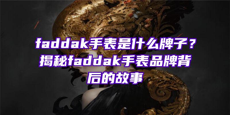 faddak手表是什么牌子？揭秘faddak手表品牌背后的故事