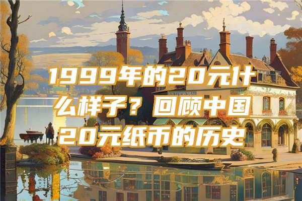 1999年的20元什么样子？回顾中国20元纸币的历史