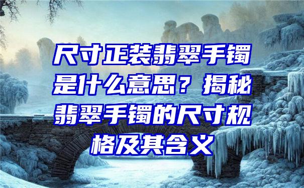 尺寸正装翡翠手镯是什么意思？揭秘翡翠手镯的尺寸规格及其含义