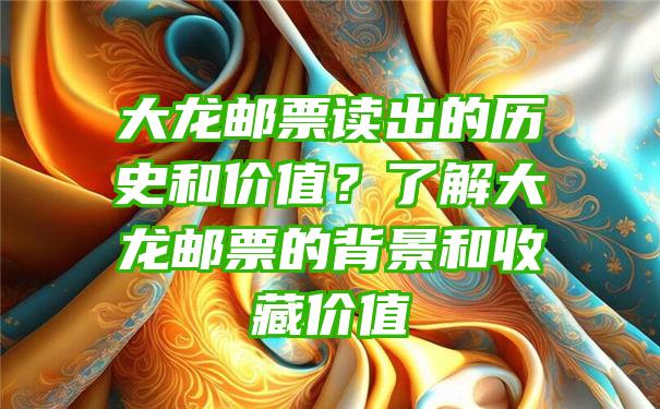 大龙邮票读出的历史和价值？了解大龙邮票的背景和收藏价值