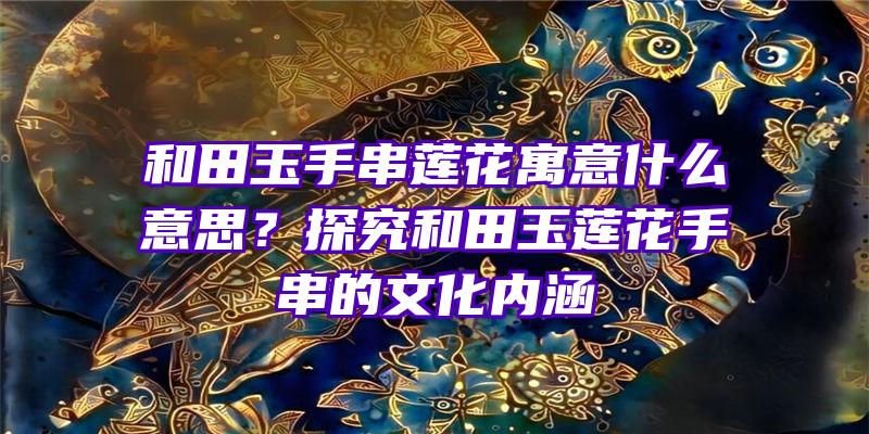 和田玉手串莲花寓意什么意思？探究和田玉莲花手串的文化内涵