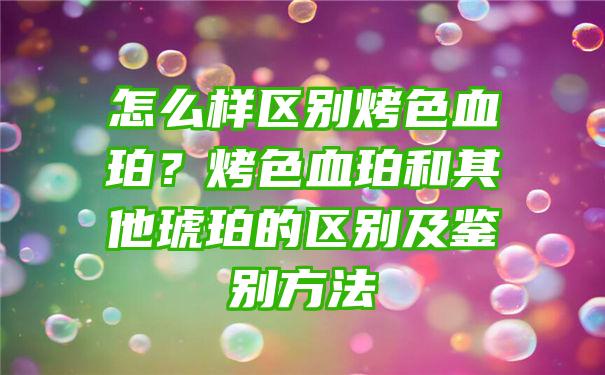 怎么样区别烤色血珀？烤色血珀和其他琥珀的区别及鉴别方法