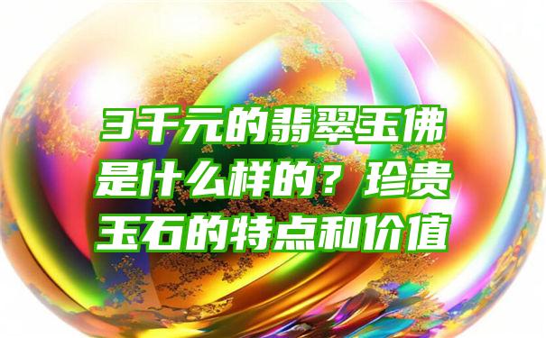 3千元的翡翠玉佛是什么样的？珍贵玉石的特点和价值