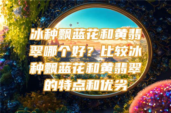 冰种飘蓝花和黄翡翠哪个好？比较冰种飘蓝花和黄翡翠的特点和优劣