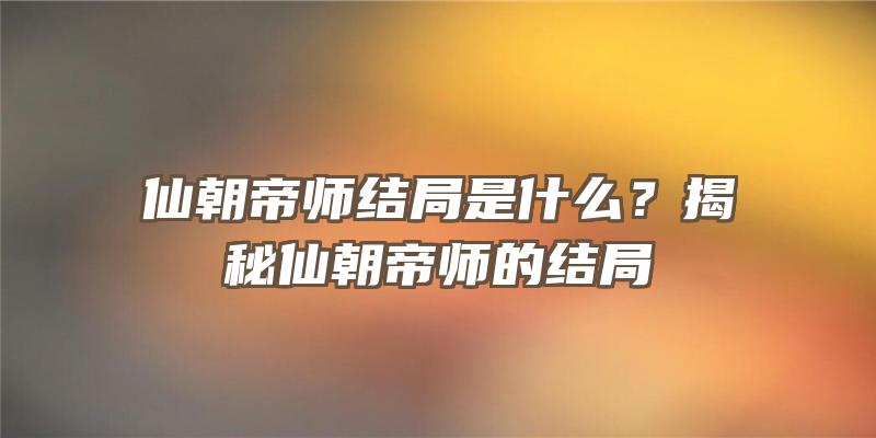 仙朝帝师结局是什么？揭秘仙朝帝师的结局