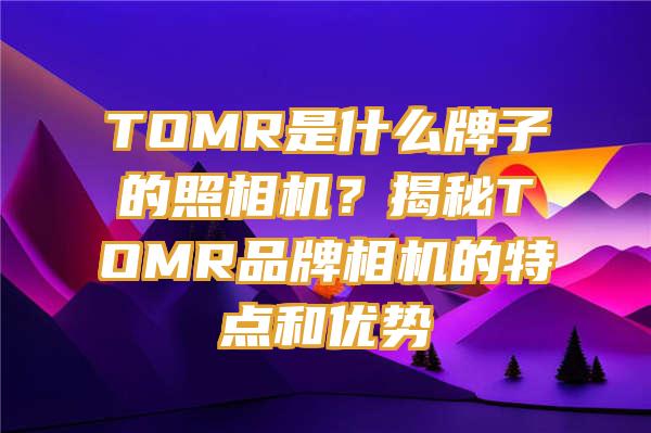 TOMR是什么牌子的照相机？揭秘TOMR品牌相机的特点和优势