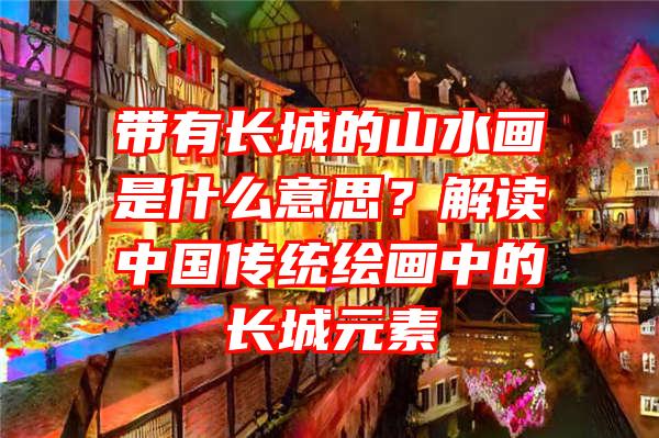 带有长城的山水画是什么意思？解读中国传统绘画中的长城元素