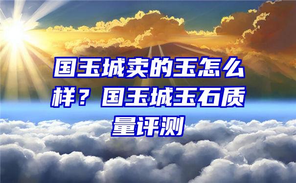 国玉城卖的玉怎么样？国玉城玉石质量评测