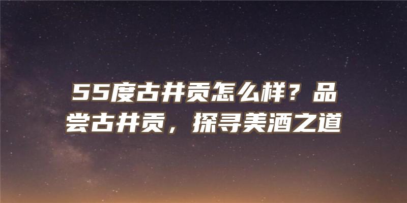 55度古井贡怎么样？品尝古井贡，探寻美酒之道