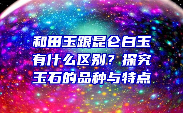 和田玉跟昆仑白玉有什么区别？探究玉石的品种与特点