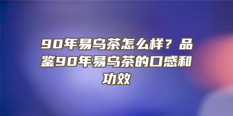 90年易乌茶怎么样？品鉴90年易乌茶的口感和功效