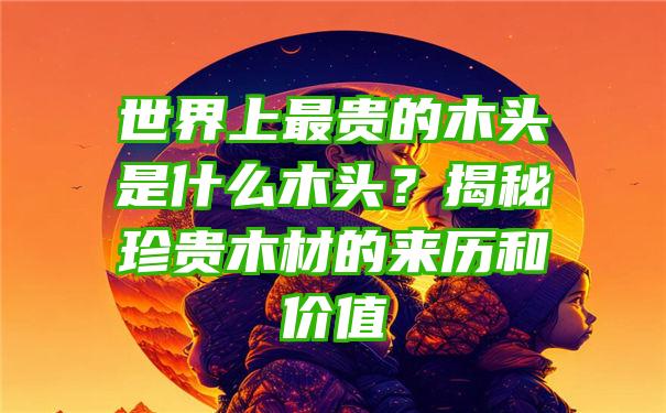 世界上最贵的木头是什么木头？揭秘珍贵木材的来历和价值