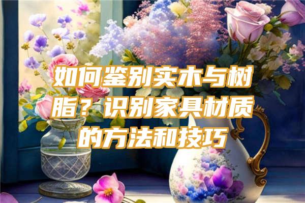 如何鉴别实木与树脂？识别家具材质的方法和技巧