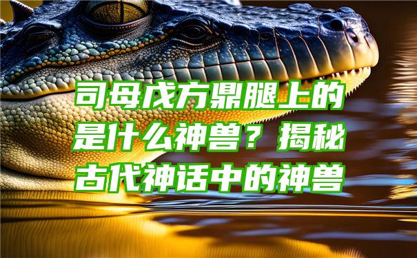 司母戊方鼎腿上的是什么神兽？揭秘古代神话中的神兽