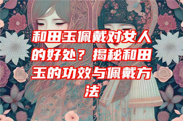 和田玉佩戴对女人的好处？揭秘和田玉的功效与佩戴方法