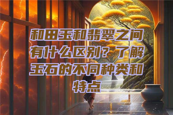 和田玉和翡翠之间有什么区别？了解玉石的不同种类和特点