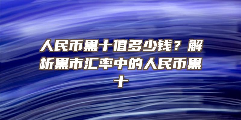 人民币黑十值多少钱？解析黑市汇率中的人民币黑十