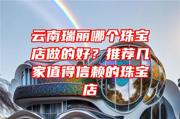 云南瑞丽哪个珠宝店做的好？推荐几家值得信赖的珠宝店