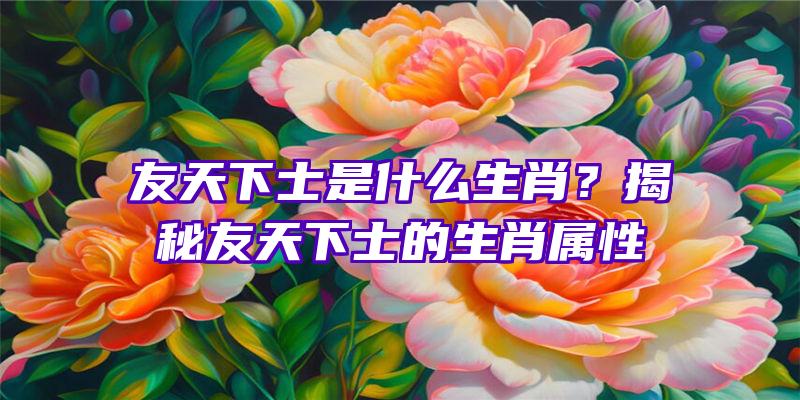 友天下士是什么生肖？揭秘友天下士的生肖属性