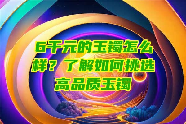 6千元的玉镯怎么样？了解如何挑选高品质玉镯