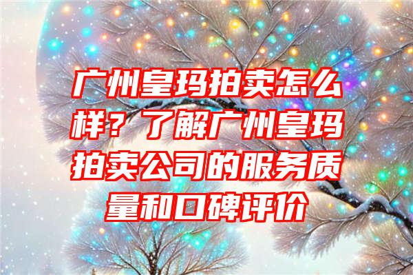 广州皇玛拍卖怎么样？了解广州皇玛拍卖公司的服务质量和口碑评价