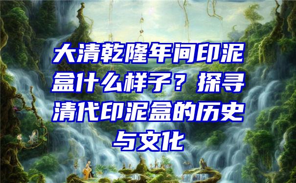 大清乾隆年间印泥盒什么样子？探寻清代印泥盒的历史与文化