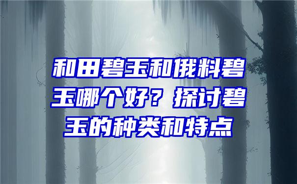 和田碧玉和俄料碧玉哪个好？探讨碧玉的种类和特点