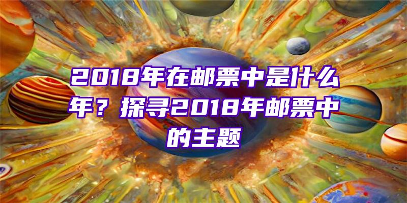 2018年在邮票中是什么年？探寻2018年邮票中的主题