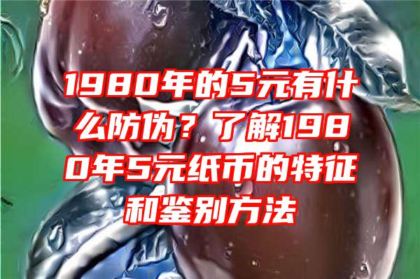 1980年的5元有什么防伪？了解1980年5元纸币的特征和鉴别方法