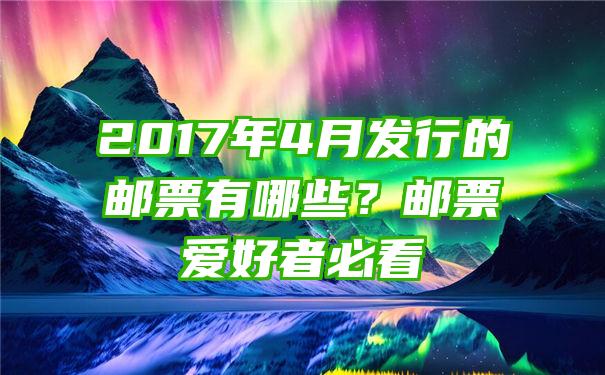 2017年4月发行的邮票有哪些？邮票爱好者必看