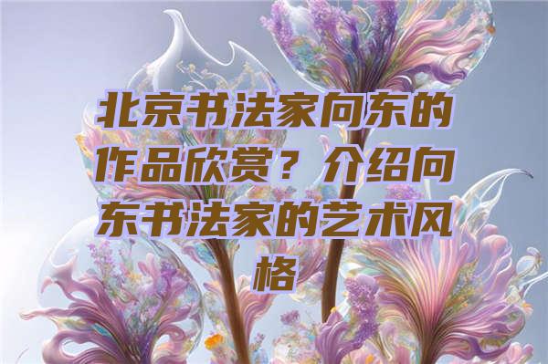 北京书法家向东的作品欣赏？介绍向东书法家的艺术风格