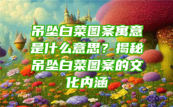 吊坠白菜图案寓意是什么意思？揭秘吊坠白菜图案的文化内涵