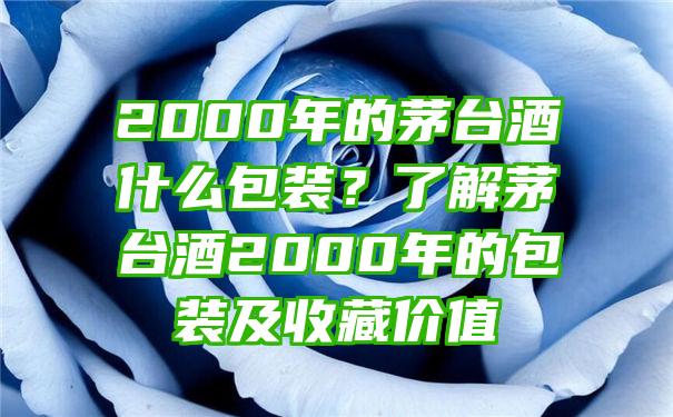 2000年的茅台酒什么包装？了解茅台酒2000年的包装及收藏价值