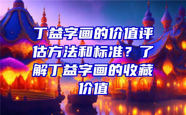 丁益字画的价值评估方法和标准？了解丁益字画的收藏价值