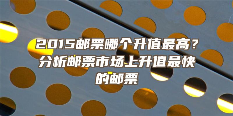 2015邮票哪个升值最高？分析邮票市场上升值最快的邮票