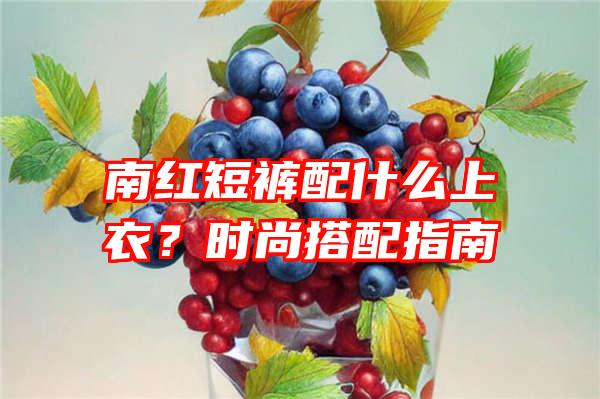 南红短裤配什么上衣？时尚搭配指南