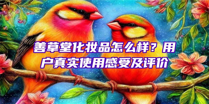 善草堂化妆品怎么样？用户真实使用感受及评价