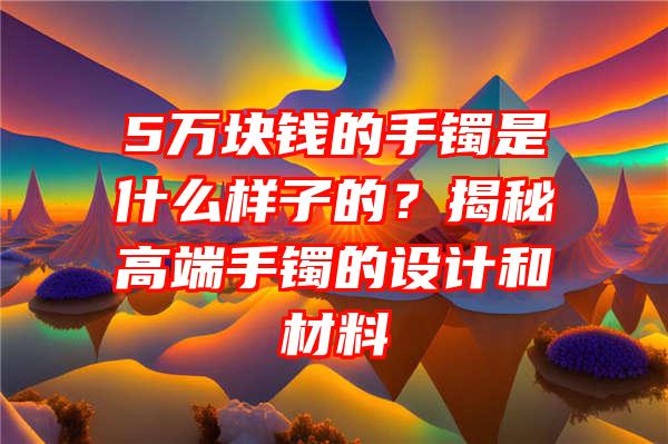 5万块钱的手镯是什么样子的？揭秘高端手镯的设计和材料