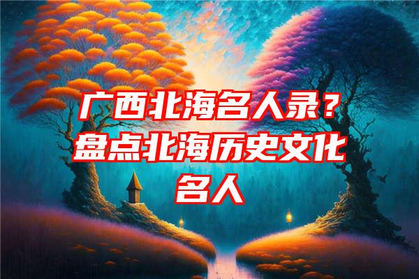 广西北海名人录？盘点北海历史文化名人