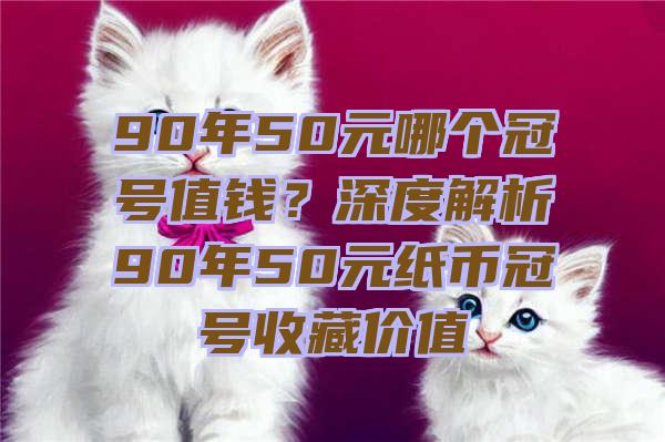 90年50元哪个冠号值钱？深度解析90年50元纸币冠号收藏价值