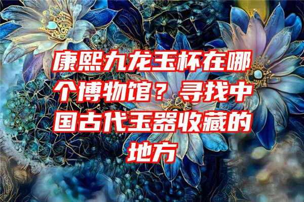 康熙九龙玉杯在哪个博物馆？寻找中国古代玉器收藏的地方