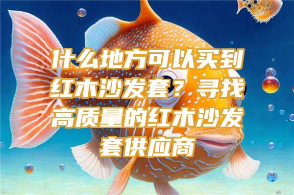 什么地方可以买到红木沙发套？寻找高质量的红木沙发套供应商