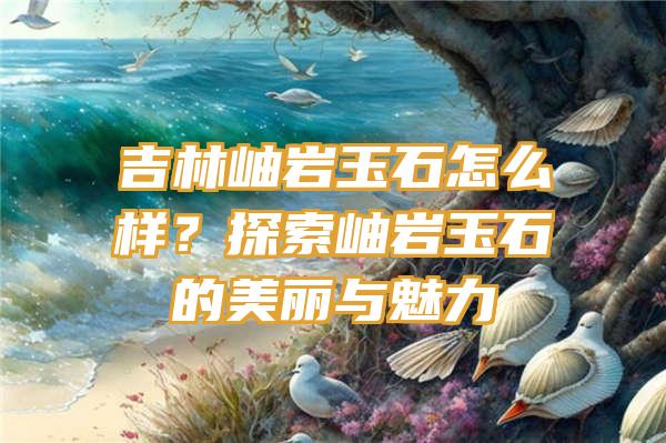 吉林岫岩玉石怎么样？探索岫岩玉石的美丽与魅力