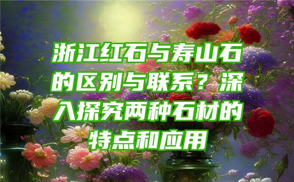 浙江红石与寿山石的区别与联系？深入探究两种石材的特点和应用