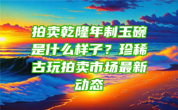 拍卖乾隆年制玉碗是什么样子？珍稀古玩拍卖市场最新动态