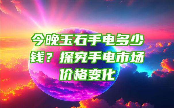 今晚玉石手电多少钱？探究手电市场价格变化