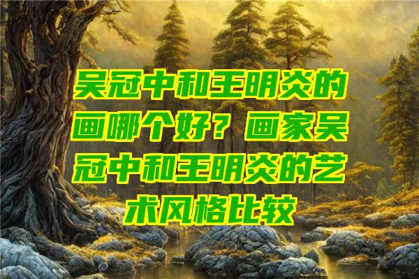 吴冠中和王明炎的画哪个好？画家吴冠中和王明炎的艺术风格比较